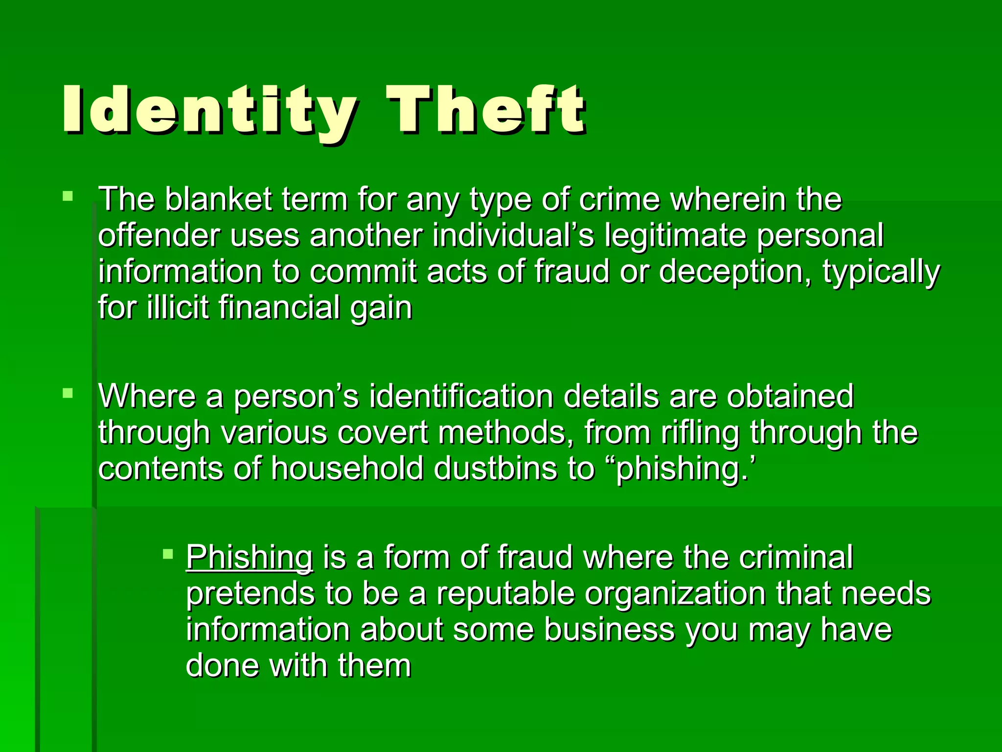 Identity Theft
 The blanket term for any type of crime wherein the
  offender uses another individual’s legitimate personal
  information to commit acts of fraud or deception, typically
  for illicit financial gain

 Where a person’s identification details are obtained
  through various covert methods, from rifling through the
  contents of household dustbins to “phishing.’

       Phishing is a form of fraud where the criminal
        pretends to be a reputable organization that needs
        information about some business you may have
        done with them
 