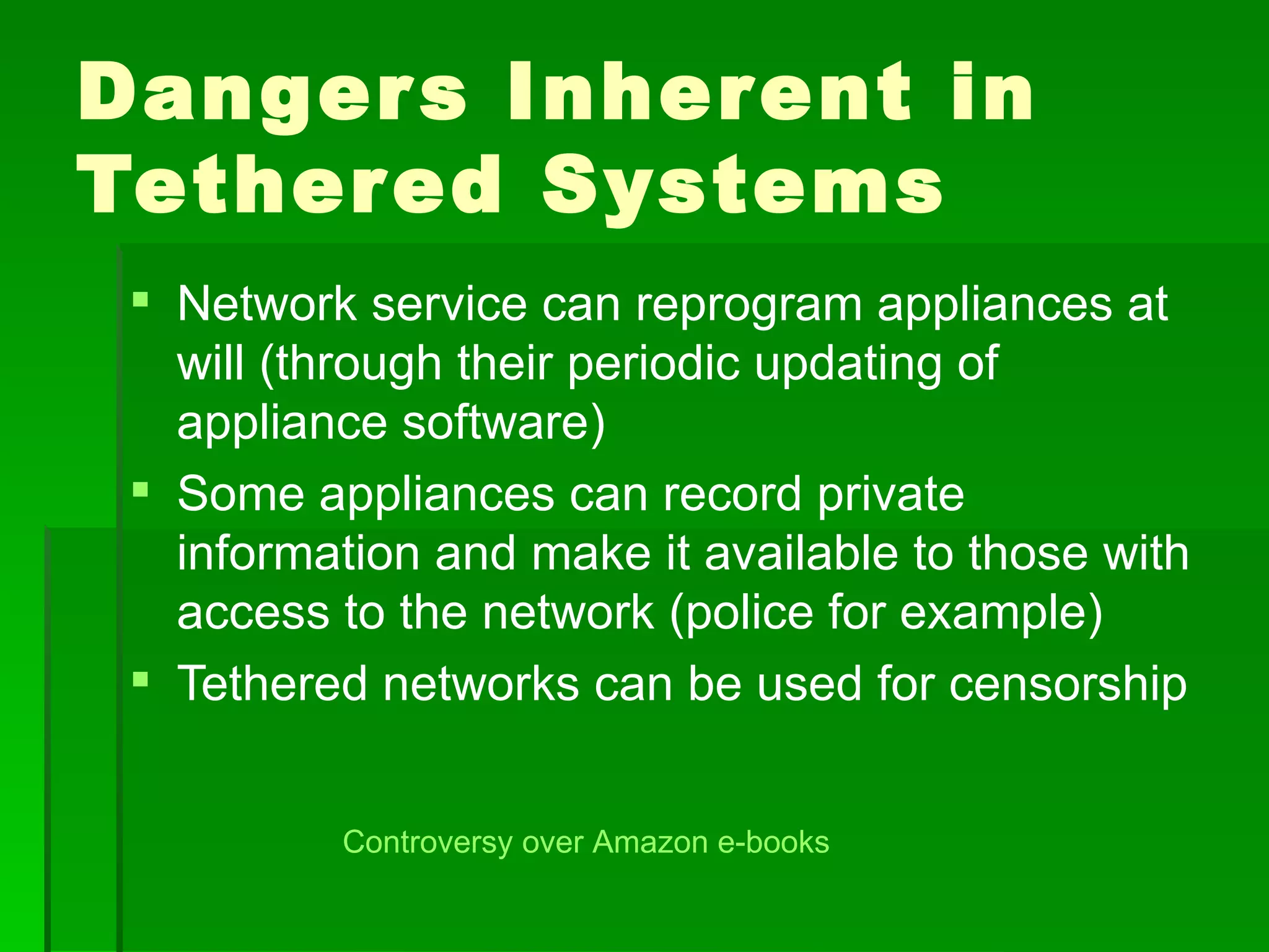 Danger s Inherent in
Tether ed Systems
  Network service can reprogram appliances at
   will (through their periodic updating of
   appliance software)
  Some appliances can record private
   information and make it available to those with
   access to the network (police for example)
  Tethered networks can be used for censorship


          Controversy over Amazon e-books
 