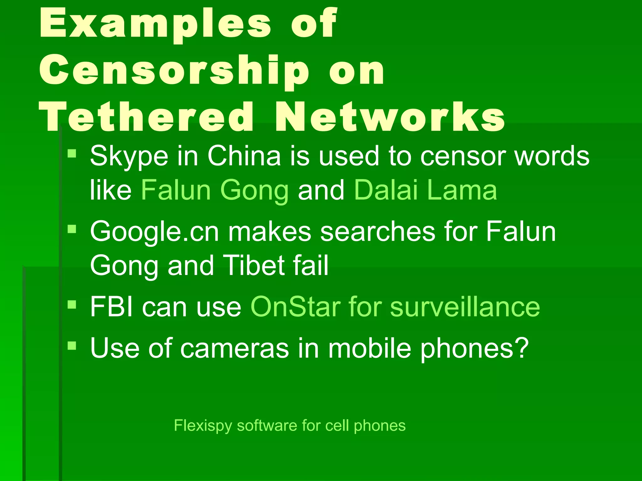 Examples of
Censor ship on
Tether ed Networ ks
  Skype in China is used to censor words
   like Falun Gong and Dalai Lama
  Google.cn makes searches for Falun
   Gong and Tibet fail
  FBI can use OnStar for surveillance
  Use of cameras in mobile phones?

         Flexispy software for cell phones
 