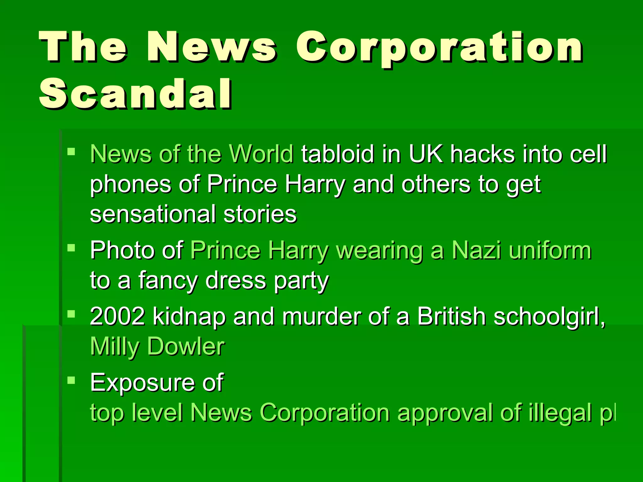 The News Corporation
Scandal
 News of the World tabloid in UK hacks into cell
  phones of Prince Harry and others to get
  sensational stories
 Photo of Prince Harry wearing a Nazi uniform
  to a fancy dress party
 2002 kidnap and murder of a British schoolgirl,
  Milly Dowler
 Exposure of
  top level News Corporation approval of illegal phon
 