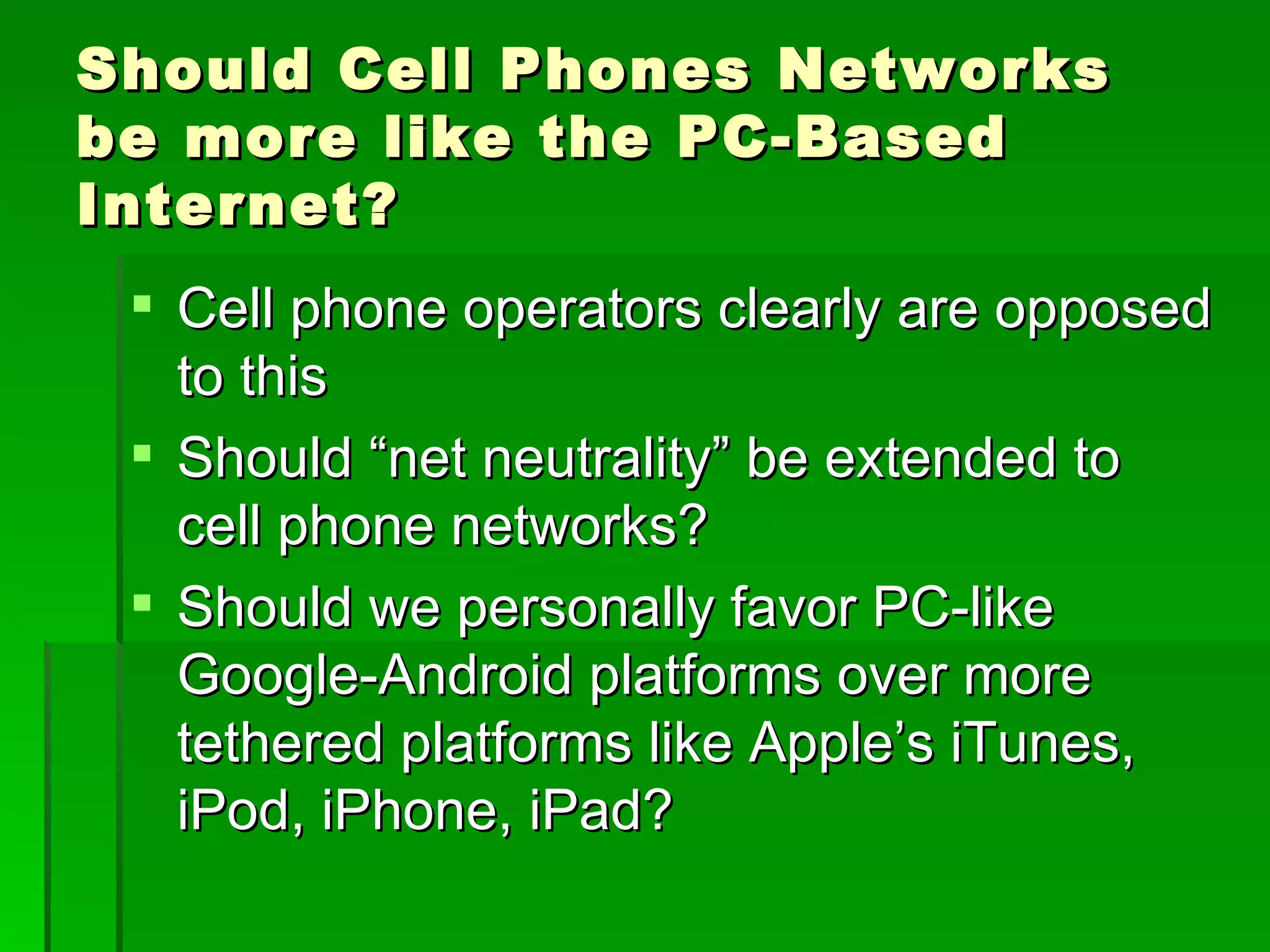 Should Cell Phones Networks
be more like the PC-Based
Internet?
  Cell phone operators clearly are opposed
   to this
  Should “net neutrality” be extended to
   cell phone networks?
  Should we personally favor PC-like
   Google-Android platforms over more
   tethered platforms like Apple’s iTunes,
   iPod, iPhone, iPad?
 