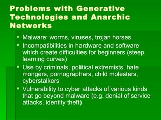Pr oblems with Gener ative
Technologies and Anar chic
Networ ks
  Malware: worms, viruses, trojan horses
  Incompatibilities in hardware and software
   which create difficulties for beginners (steep
   learning curves)
  Use by criminals, political extremists, hate
   mongers, pornographers, child molesters,
   cyberstalkers
  Vulnerability to cyber attacks of various kinds
   that go beyond malware (e.g. denial of service
   attacks, identity theft)
 