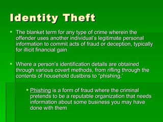 Identity Theft
 The blanket term for any type of crime wherein the
  offender uses another individual’s legitimate personal
  information to commit acts of fraud or deception, typically
  for illicit financial gain

 Where a person’s identification details are obtained
  through various covert methods, from rifling through the
  contents of household dustbins to “phishing.’

       Phishing is a form of fraud where the criminal
        pretends to be a reputable organization that needs
        information about some business you may have
        done with them
 