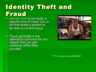 Identity Theft and
Fraud
 Identity theft is not really a
  specific kind of fraud, but an
  act that leads a person to
  be able to commit fraud

 Fraud generally is the
  attempt to convince for any
  reason that you are
  someone other then
  yourself.

                                   FTC video on identity theft
 
