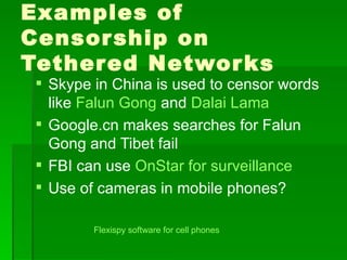 Examples of
Censor ship on
Tether ed Networ ks
  Skype in China is used to censor words
   like Falun Gong and Dalai Lama
  Google.cn makes searches for Falun
   Gong and Tibet fail
  FBI can use OnStar for surveillance
  Use of cameras in mobile phones?

         Flexispy software for cell phones
 