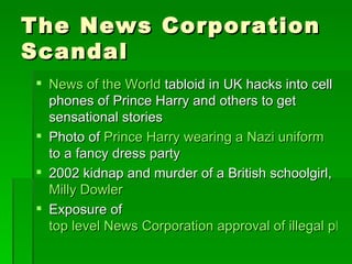 The News Corporation
Scandal
 News of the World tabloid in UK hacks into cell
  phones of Prince Harry and others to get
  sensational stories
 Photo of Prince Harry wearing a Nazi uniform
  to a fancy dress party
 2002 kidnap and murder of a British schoolgirl,
  Milly Dowler
 Exposure of
  top level News Corporation approval of illegal phon
 