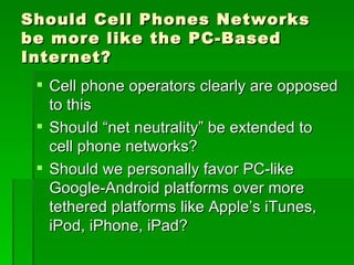 Should Cell Phones Networks
be more like the PC-Based
Internet?
  Cell phone operators clearly are opposed
   to this
  Should “net neutrality” be extended to
   cell phone networks?
  Should we personally favor PC-like
   Google-Android platforms over more
   tethered platforms like Apple’s iTunes,
   iPod, iPhone, iPad?
 