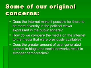 Some of our original
concerns:
  Does the Internet make it possible for there to
   be more diversity in the political views
   expressed in the public sphere?
  How do we compare the media on the Internet
   to the media that were previously available?
  Does the greater amount of user-generated
   content in blogs and social networks result in
   stronger democracies?
 