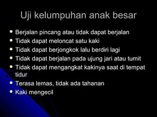 Uji kelumpuhan anak besar
 Berjalan

pincang atau tidak dapat berjalan
 Tidak dapat meloncat satu kaki
 Tidak dapat berjongkok lalu berdiri lagi
 Tidak dapat berjalan pada ujung jari atau tumit
 Tidak dapat mengangkat kakinya saat di tempat
tidur
 Terasa lemas, tidak ada tahanan
 Kaki mengecil

 