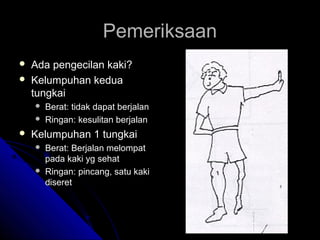 Pemeriksaan



Ada pengecilan kaki?
Kelumpuhan kedua
tungkai





Berat: tidak dapat berjalan
Ringan: kesulitan berjalan

Kelumpuhan 1 tungkai




Berat: Berjalan melompat
pada kaki yg sehat
Ringan: pincang, satu kaki
diseret

 
