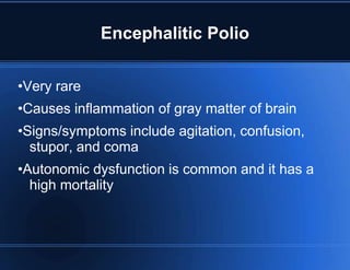 Encephalitic Polio 
•Very rare 
•Causes inflammation of gray matter of brain 
•Signs/symptoms include agitation, confusion, 
stupor, and coma 
•Autonomic dysfunction is common and it has a 
high mortality 
 