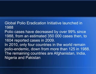 Global Polio Eradication Initiative launched in 
1988 
Polio cases have decreased by over 99% since 
1988, from an estimated 350 000 cases then, to 
1604 reported cases in 2009. 
In 2010, only four countries in the world remain 
polio-endemic, down from more than 125 in 1988. 
The remaining countries are Afghanistan, India, 
Nigeria and Pakistan 
 