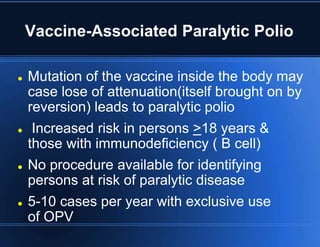 Vaccine-Associated Paralytic Polio 
 Mutation of the vaccine inside the body may 
case lose of attenuation(itself brought on by 
reversion) leads to paralytic polio 
 Increased risk in persons >18 years & 
those with immunodeficiency ( B cell) 
 No procedure available for identifying 
persons at risk of paralytic disease 
 5-10 cases per year with exclusive use 
of OPV 
 