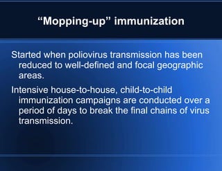 “Mopping-up” immunization 
Started when poliovirus transmission has been 
reduced to well-defined and focal geographic 
areas. 
Intensive house-to-house, child-to-child 
immunization campaigns are conducted over a 
period of days to break the final chains of virus 
transmission. 
 