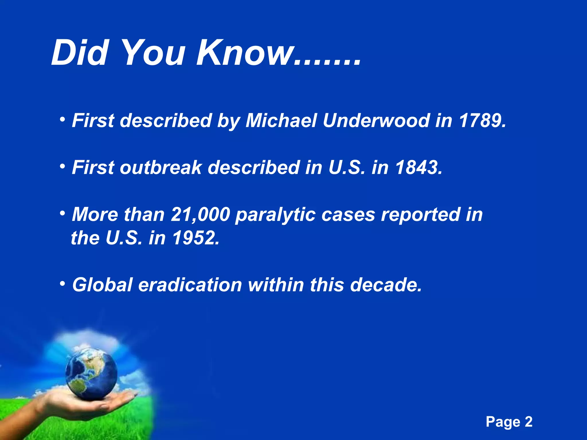 Free Powerpoint Templates
Page 2
Did You Know.......
• First described by Michael Underwood in 1789.
• First outbreak described in U.S. in 1843.
• More than 21,000 paralytic cases reported in
the U.S. in 1952.
• Global eradication within this decade.