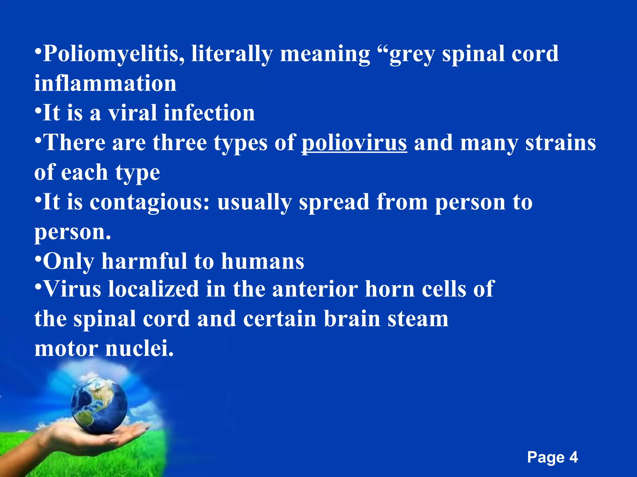 Free Powerpoint Templates
Page 4
•Poliomyelitis, literally meaning “grey spinal cord
inflammation
•It is a viral infection
•There are three types of poliovirus and many strains
of each type
•It is contagious: usually spread from person to
person.
•Only harmful to humans
•Virus localized in the anterior horn cells of
the spinal cord and certain brain steam
motor nuclei.