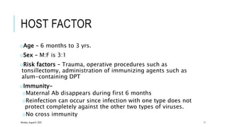 HOST FACTOR
oAge – 6 months to 3 yrs.
oSex – M:F is 3:1
oRisk factors – Trauma, operative procedures such as
tonsillectomy, administration of immunizing agents such as
alum-containing DPT
oImmunity-
oMaternal Ab disappears during first 6 months
oReinfection can occur since infection with one type does not
protect completely against the other two types of viruses.
oNo cross immunity
Monday, August 8, 2022 11
 