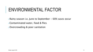 ENVIRONMENTAL FACTOR
oRainy season i.e. June to September - 60% cases occur
oContaminated water, food & flies
oOvercrowding & poor sanitation
Monday, August 8, 2022 12
 