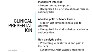 CLINICAL
PRESENTAT
ION
Inapparent infection:
- No presenting symptoms
- Recognised by virus isolation or raise in
antibody titre
Abortive polio or Minor Illness:
- Mild or self-limiting illness due to
viraemia
- Recognised by viral isolation or raise in
antibody titre
Non paralytic polio:
- Presenting with stiffness and pain in
the neck
- Synonymous with aseptic meningitis
16
Monday, August 8, 2022
 