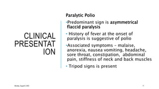 CLINICAL
PRESENTAT
ION
Paralytic Polio
•Predominant sign is asymmetrical
flaccid paralysis
• History of fever at the onset of
paralysis is suggestive of polio
•Associated symptoms – malaise,
anorexia, nausea vomiting, headache,
sore throat, constipation, abdominal
pain, stiffness of neck and back muscles
• Tripod signs is present
Monday, August 8, 2022 17
 
