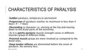 CHARACTERISTICS OF PARALYSIS
oSudden paralysis, temporary or permanent
oProgression of paralysis reaches its maximum in less than 4
days ( 4 - 7 days)
oDescending in character i.e. starting at the hip and moving
down to the distal parts of the extremity.
oAs it is patchy paralysis muscle strength varies in different
muscles group of different limbs.
oProximal muscle group are more involved as compared to the
distal ones.
oDeep tendon reflexes are diminished before the onset of
paralysis. No sensory loss.
Monday, August 8, 2022 19
 
