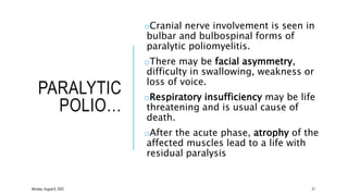 PARALYTIC
POLIO…
oCranial nerve involvement is seen in
bulbar and bulbospinal forms of
paralytic poliomyelitis.
oThere may be facial asymmetry,
difficulty in swallowing, weakness or
loss of voice.
oRespiratory insufficiency may be life
threatening and is usual cause of
death.
oAfter the acute phase, atrophy of the
affected muscles lead to a life with
residual paralysis
21
Monday, August 8, 2022
 
