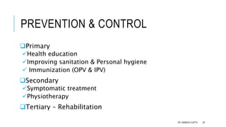 PREVENTION & CONTROL
Primary
Health education
Improving sanitation & Personal hygiene
 Immunization (OPV & IPV)
Secondary
Symptomatic treatment
Physiotherapy
Tertiary – Rehabilitation
DR. ANIMESH GUPTA 29
 