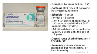 IPV
(INACTIVATED POLIO
VACCINE)
oDescribed by Jonas Salk in 1955
oContains all 3 types of poliovirus
inactivated by formalin
oSchedule- 4 doses
o1st dose – 6 weeks
o 2nd & 3rd doses at an interval of
1-2 months and 4th dose 6-12
months after 3rd dose
oAdditional doses at school entry
& every 5 years until the age of
18 years
oDose & route of administration –
0.5ml IM/SC
o Immunity- Induces humoral
antibodies but not intestinal or
local immunity
DR. ANIMESH GUPTA 32
 