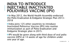 INDIA TO INTRODUCE
INJECTABLE INACTIVATED
POLIOVIRUS VACCINE (IPV)
In May 2012, the World Health Assembly endorsed
the Polio Eradication & Endgame Strategic Plan 2013-
2018
India joins 125 other countries to introduce
Inactivated Poliovirus Vaccine (IPV) into routine
immunization as part of Polio Eradication and
Endgame Strategic plan in 2015.
IPV would be given along with third dose of oral polio
vaccine (OPV) at 14 weeks of age for children under
one year of age.
DR. ANIMESH GUPTA 35
 