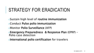 STRATEGY FOR ERADICATION
oSustain high level of routine immunization
oConduct Pulse polio immunization
oMonitor Polio Surveillance (AFP)
oEmergency Preparedness & Response Plan (EPRP) –
Polio case detection
oInternational polio certification for travelers
DR. ANIMESH GUPTA 37
 