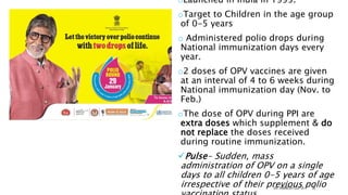 PULSE POLIO
IMMUNIZATION (PPI)
oLaunched in India in 1995.
oTarget to Children in the age group
of 0-5 years
o Administered polio drops during
National immunization days every
year.
o2 doses of OPV vaccines are given
at an interval of 4 to 6 weeks during
National immunization day (Nov. to
Feb.)
oThe dose of OPV during PPI are
extra doses which supplement & do
not replace the doses received
during routine immunization.
Pulse- Sudden, mass
administration of OPV on a single
days to all children 0-5 years of age
irrespective of their previous polio
DR. ANIMESH GUPTA 38
 