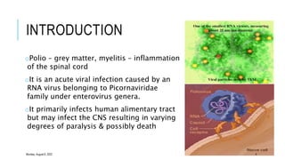 INTRODUCTION
oPolio – grey matter, myelitis – inflammation
of the spinal cord
oIt is an acute viral infection caused by an
RNA virus belonging to Picornaviridae
family under enterovirus genera.
oIt primarily infects human alimentary tract
but may infect the CNS resulting in varying
degrees of paralysis & possibly death
Monday, August 8, 2022 4
 