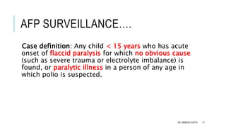 AFP SURVEILLANCE….
Case definition: Any child < 15 years who has acute
onset of flaccid paralysis for which no obvious cause
(such as severe trauma or electrolyte imbalance) is
found, or paralytic illness in a person of any age in
which polio is suspected.
DR. ANIMESH GUPTA 41
 