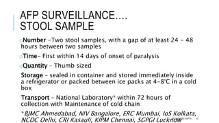 AFP SURVEILLANCE….
STOOL SAMPLE
oNumber -Two stool samples, with a gap of at least 24 - 48
hours between two samples
oTime- First within 14 days of onset of paralysis
oQuantity – Thumb sized
Storage – sealed in container and stored immediately inside
a refrigerator or packed between ice packs at 4-8°C in a cold
box
Transport – National Laboratory* within 72 hours of
collection with Maintenance of cold chain
*BJMC Ahmedabad, NIV Bangalore, ERC Mumbai, IoS Kolkata,
NCDC Delhi, CRI Kasauli, KIPM Chennai, SGPGI Lucknow
DR. ANIMESH GUPTA 42
 