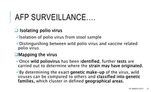 AFP SURVEILLANCE….
 Isolating polio virus
Isolation of polio virus from stool sample
Distinguishing between wild polio virus and vaccine related
polio virus
Mapping the virus
Once wild poliovirus has been identified, further tests are
carried out to determine where the strain may have originated.
By determining the exact genetic make-up of the virus, wild
viruses can be compared to others and classified into genetic
families, which cluster in defined geographical areas.
DR. ANIMESH GUPTA 43
 