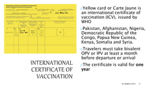 INTERNATIONAL
CERTIFICATE OF
VACCINATION
oYellow card or Carte Jaune is
an international certificate of
vaccination (ICV), issued by
WHO
oPakistan, Afghanistan, Nigeria,
Democratic Republic of the
Congo, Papua New Guinea,
Kenya, Somalia and Syria.
oTravelers must take bivalent
OPV or IPV at least a month
before departure or arrival
oThe certificate is valid for one
year
DR. ANIMESH GUPTA 47
 
