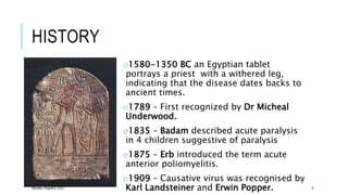 HISTORY
o1580-1350 BC an Egyptian tablet
portrays a priest with a withered leg,
indicating that the disease dates backs to
ancient times.
o1789 – First recognized by Dr Micheal
Underwood.
o1835 – Badam described acute paralysis
in 4 children suggestive of paralysis
o1875 – Erb introduced the term acute
anterior poliomyelitis.
o1909 – Causative virus was recognised by
Karl Landsteiner and Erwin Popper.
Monday, August 8, 2022 5
 