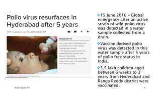 15 June 2016 – Global
emergency after an active
strain of wild polio virus
was detected in a water
sample collected from a
drain.
Vaccine derived polio
virus was detected in this
water sample after 5 years
of polio free status in
India.
3.5 lakh children aged
between 6 weeks to 3
years from Hyderabad and
Ranga Reddy district were
vaccinated.
Monday, August 8, 2022 8
 