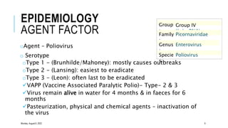 EPIDEMIOLOGY
AGENT FACTOR
oAgent – Poliovirus
o Serotype
oType 1 - (Brunhilde/Mahoney): mostly causes outbreaks
oType 2 - (Lansing): easiest to eradicate
oType 3 - (Leon): often last to be eradicated
VAPP (Vaccine Associated Paralytic Polio)- Type- 2 & 3
Virus remain alive in water for 4 months & in faeces for 6
months
Pasteurization, physical and chemical agents – inactivation of
the virus
Group
:
Group IV
((+)ssRNA)
Family
:
Picornaviridae
Genus
:
Enterovirus
Specie
s:
Poliovirus
Monday, August 8, 2022 9
 