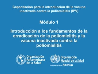 Módulo 1
Introducción a los fundamentos de la
erradicación de la poliomielitis y la
vacuna inactivada contra la
poliomielitis
Capacitación para la introducción de la vacuna
inactivada contra la poliomielitis (IPV)
 