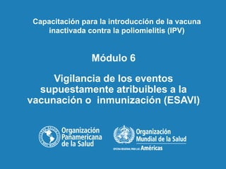 Módulo 6
Vigilancia de los eventos
supuestamente atribuibles a la
vacunación o inmunización (ESAVI)
Capacitación para la introducción de la vacuna
inactivada contra la poliomielitis (IPV)
 