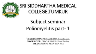 SRI SIDDHARTHA MEDICAL
COLLEGE,TUMKUR
Subject seminar
Poliomyelitis part- 1
CHAIRPERSON: PROF. & HOD Dr. Kiran Kalaiah
MODERATOR: PROF. & HOD Dr. Kiran Kalaiah
SPEAKER: Dr. G. ARUN SIVA RAM
 