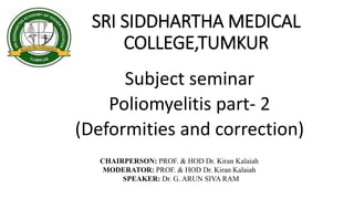 SRI SIDDHARTHA MEDICAL
COLLEGE,TUMKUR
Subject seminar
Poliomyelitis part- 2
(Deformities and correction)
CHAIRPERSON: PROF. & HOD Dr. Kiran Kalaiah
MODERATOR: PROF. & HOD Dr. Kiran Kalaiah
SPEAKER: Dr. G. ARUN SIVA RAM
 