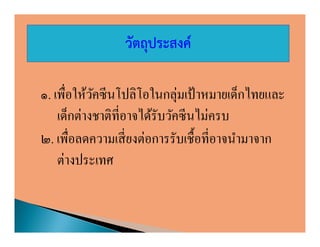 วัตถุประสงค์

๑. เพือให้วคซีนโปลิโอในกลุ่มเป้ าหมายเด็กไทยและ
            ั
    เด็กต่างชาติทีอาจได้รับวัคซี นไม่ครบ
๒. เพือลดความเสี ยงต่อการรับเชือทีอาจนํามาจาก
    ต่างประเทศ
 