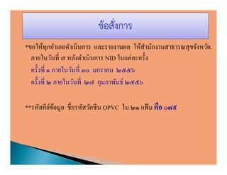 ข้อสั่งการ
*ขอให้ทุกอําเภอดําเนินการ และรายงานผล ให้สานักงานสาธารณสุ ขจังหวัด.
                                           ํ
  ภายในวันที ๗ หลังดําเนินการ NID ในแต่ละครัง
  ครังที ๑ ภายในวันที ๓๐ มกราคม ๒๕๕๖
  ครังที ๒ ภายในวันที ๒๗ กุมภาพันธ์ ๒๕๕๖

**รหัสคียขอมูล ชือรหัสวัคซี น OPVC ใน ๒๑ แฟ้ ม คือ ๐๘๙
         ์้
 