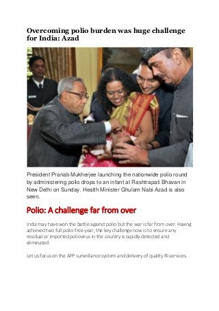 Overcoming polio burden was huge challenge
for India: Azad




President Pranab Mukherjee launching the nationwide polio round
by administering polio drops to an infant at Rashtrapati Bhavan in
New Delhi on Sunday. Health Minister Ghulam Nabi Azad is also
seen.

Polio: A challenge far from over
India may have won the battle against polio but the war is far from over. Having
achieved two full polio-free year, the key challenge now is to ensure any
residual or imported poliovirus in the country is rapidly detected and
eliminated.

Let us focus on the AFP surveillance system and delivery of quality RI services.
 