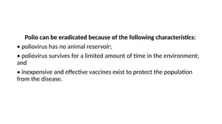Polio can be eradicated because of the following characteristics:
• poliovirus has no animal reservoir;
• poliovirus survives for a limited amount of time in the environment;
and
• inexpensive and effective vaccines exist to protect the population
from the disease.
 