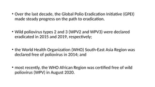 • Over the last decade, the Global Polio Eradication Initiative (GPEI)
made steady progress on the path to eradication.
• Wild poliovirus types 2 and 3 (WPV2 and WPV3) were declared
eradicated in 2015 and 2019, respectively;
• the World Health Organization (WHO) South-East Asia Region was
declared free of poliovirus in 2014; and
• most recently, the WHO African Region was certified free of wild
poliovirus (WPV) in August 2020.
 