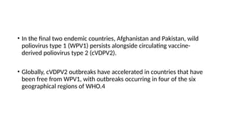 • In the final two endemic countries, Afghanistan and Pakistan, wild
poliovirus type 1 (WPV1) persists alongside circulating vaccine-
derived poliovirus type 2 (cVDPV2).
• Globally, cVDPV2 outbreaks have accelerated in countries that have
been free from WPV1, with outbreaks occurring in four of the six
geographical regions of WHO.4
 