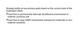 Strategy builds on two primary goals based on the current state of the
eradication effort:
Goal One to permanently interrupt all poliovirus transmission in
endemic countries and
Goal Two to stop cVDPV transmission and prevent outbreaks in non-
endemic countries.
 